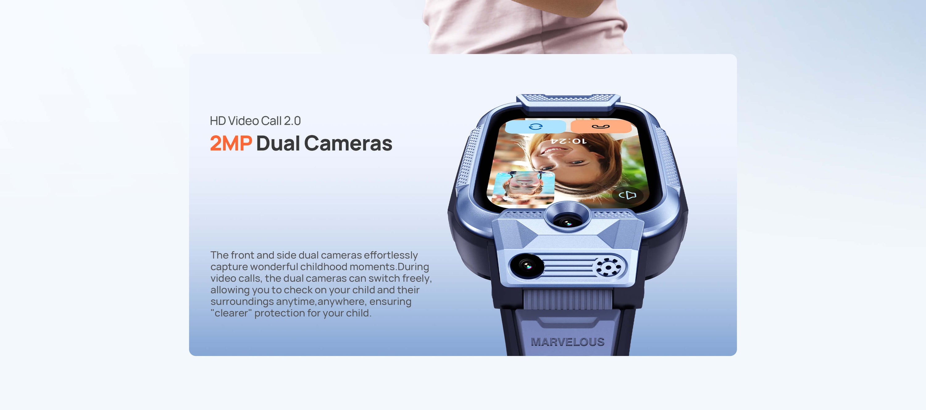 HD Video Call 2.0
2MP Dual Cameras, ensuring "clearer" protection for your child.
The front and side dual cameras effortlessly capture wonderful childhood moments.
During video calls, the dual cameras can switch freely, allowing you to check on your child and their surroundings anytime, anywhere.