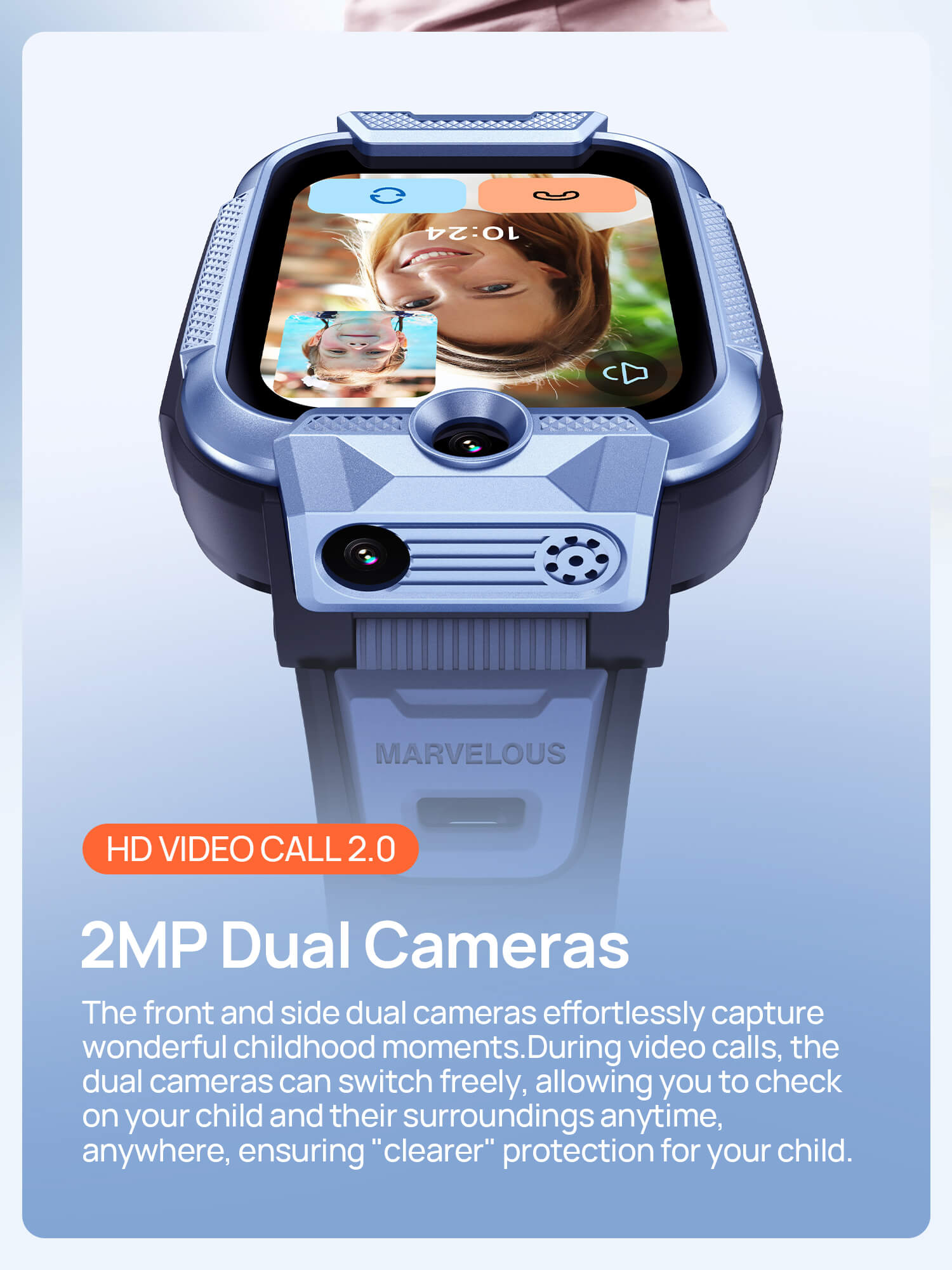 HD Video Call 2.0
2MP Dual Cameras, ensuring "clearer" protection for your child.
The front and side dual cameras effortlessly capture wonderful childhood moments.
During video calls, the dual cameras can switch freely, allowing you to check on your child and their surroundings anytime, anywhere.